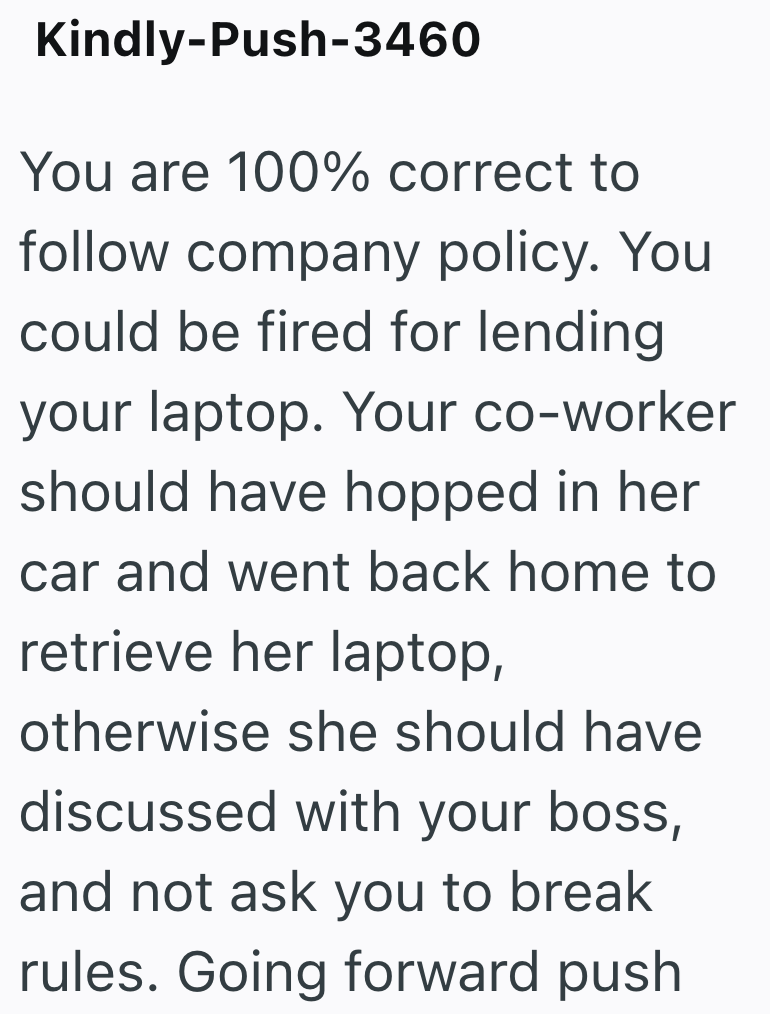 Kindly-Push-3460 You are 100% correct to follow company policy. You could be fired for lending your laptop. Your co-worker should have hopped in her car and went back home to retrieve her laptop, otherwise she should have discussed with your boss, and not ask you to break rules. Going forward push