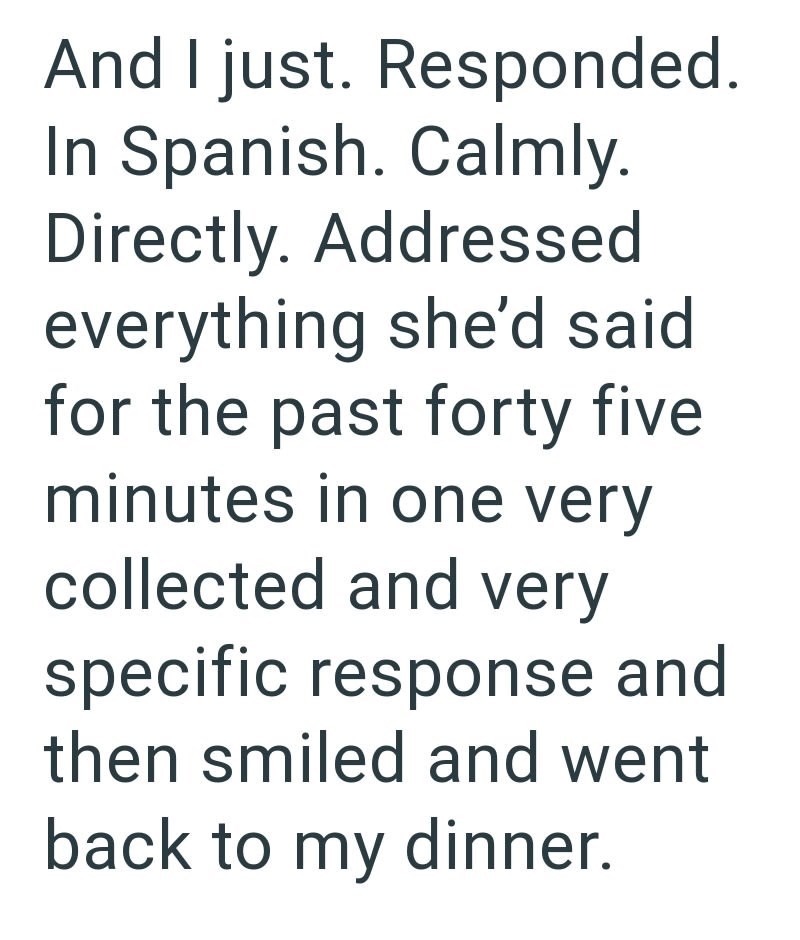 And I just. Responded. In Spanish. Calmly. Directly. Addressed everything she'd said for the past forty five minutes in one very collected and very specific response and then smiled and went back to my dinner.