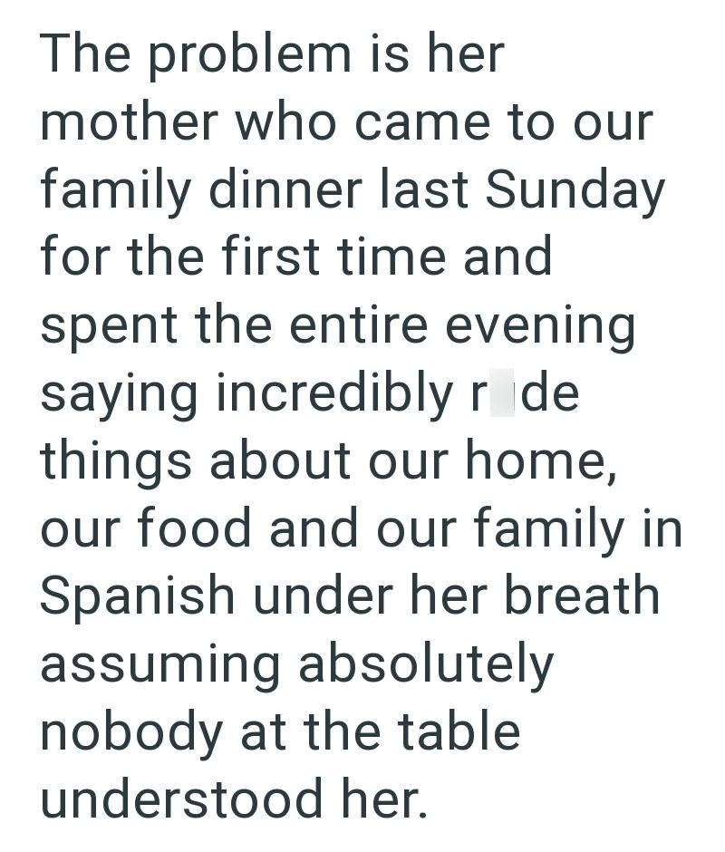 The problem is her mother who came to our family dinner last Sunday for the first time and spent the entire evening saying incredibly r de things about our home, our food and our family in Spanish under her breath assuming absolutely nobody at the table understood her.
