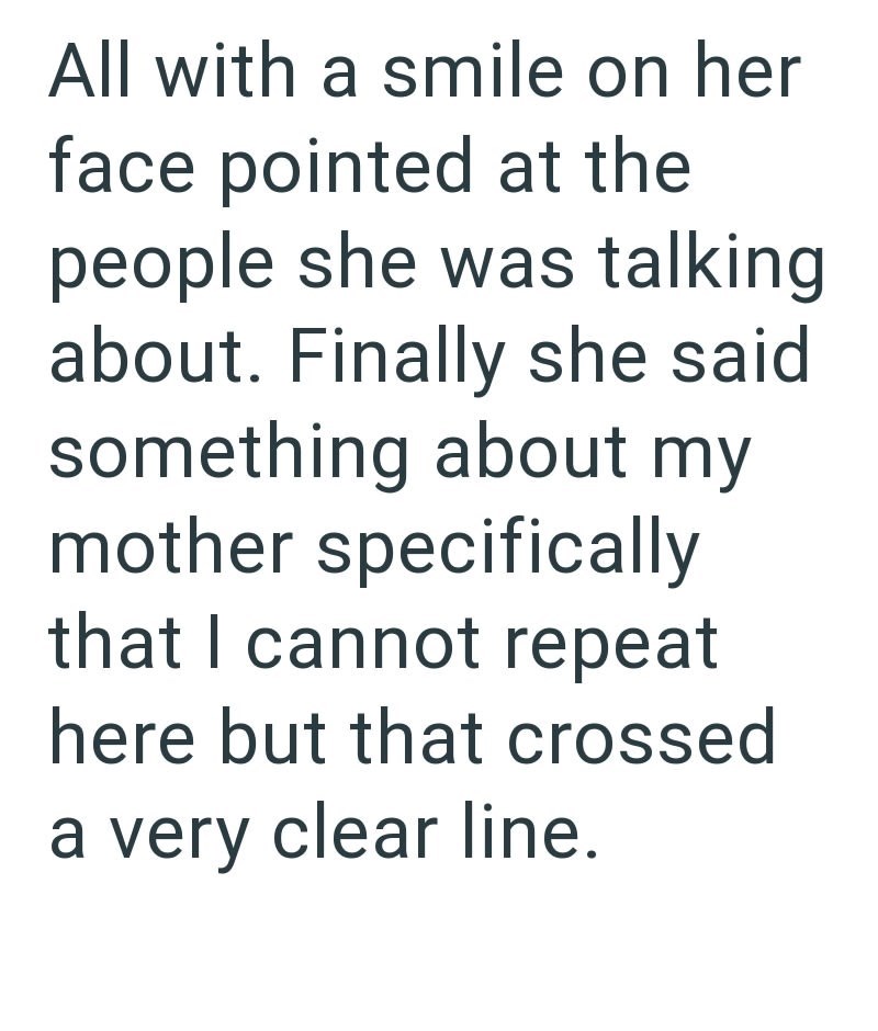 All with a smile on her face pointed at the people she was talking about. Finally she said something about my mother specifically that I cannot repeat here but that crossed a very clear line.