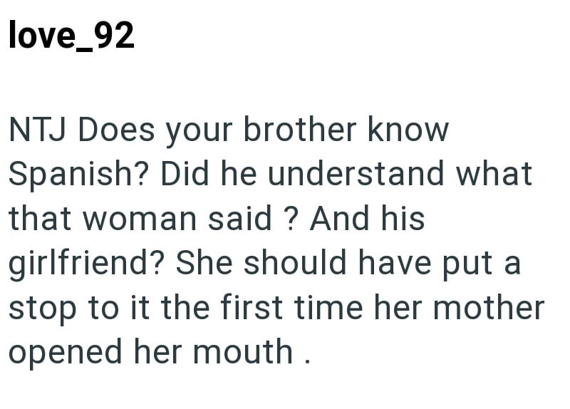 love_92 NTJ Does your brother know Spanish? Did he understand what that woman said? And his girlfriend? She should have put a stop to it the first time her mother opened her mouth.