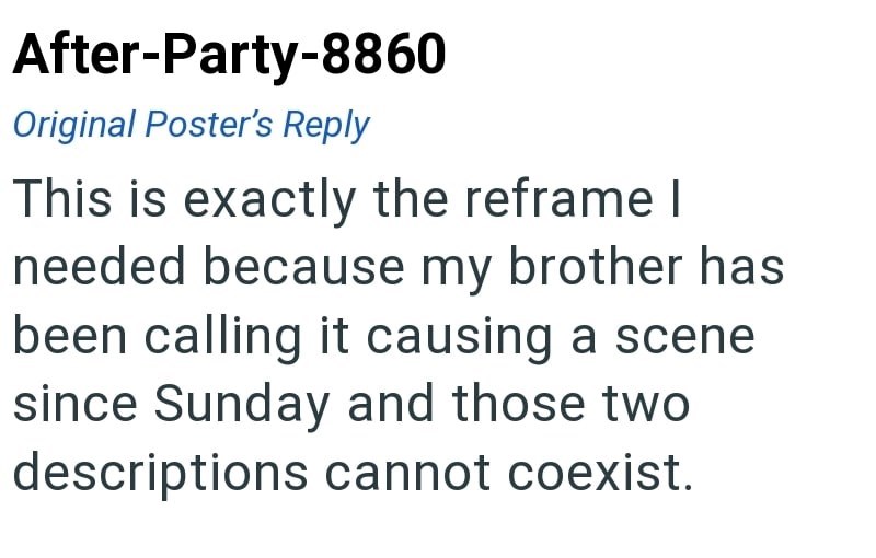 After-Party-8860 Original Poster's Reply This is exactly the reframe I needed because my brother has been calling it causing a scene since Sunday and those two descriptions cannot coexist.