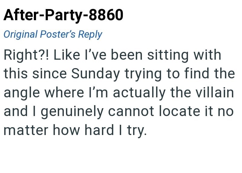 After-Party-8860 Original Poster's Reply Right?! Like I've been sitting with this since Sunday trying to find the angle where I'm actually the villain and I genuinely cannot locate it no matter how hard I try.