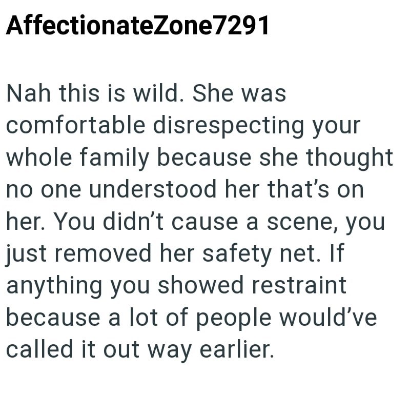 AffectionateZone7291 Nah this is wild. She was comfortable disrespecting your whole family because she thought no one understood her that's on her. You didn't cause a scene, you just removed her safety net. If anything you showed restraint because a lot of people would've called it out way earlier.