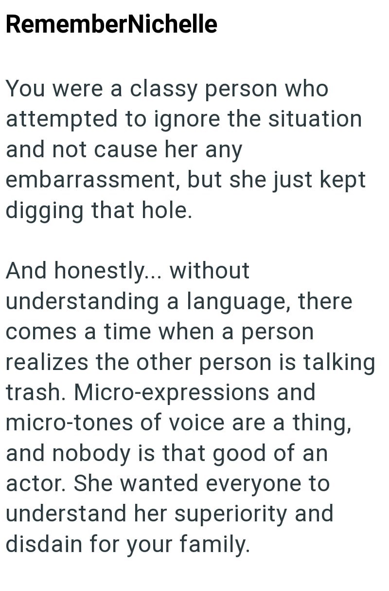 RememberNichelle You were a classy person who attempted to ignore the situation and not cause her any embarrassment, but she just kept digging that hole. And honestly... without understanding a language, there comes a time when a person realizes the other person is talking trash. Micro-expressions and micro-tones of voice are a thing, and nobody is that good of an actor. She wanted everyone to understand her superiority and disdain for your family.