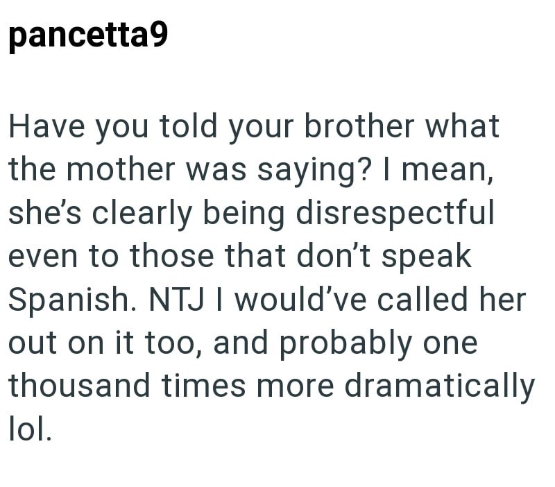 pancetta9 Have you told your brother what the mother was saying? I mean, she's clearly being disrespectful even to those that don't speak Spanish. NTJ I would've called her out on it too, and probably one thousand times more dramatically lol.