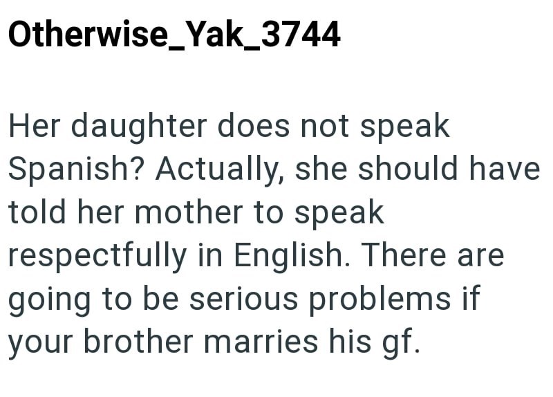 Otherwise_Yak_3744 Her daughter does not speak Spanish? Actually, she should have told her mother to speak respectfully in English. There are going to be serious problems if your brother marries his gf.
