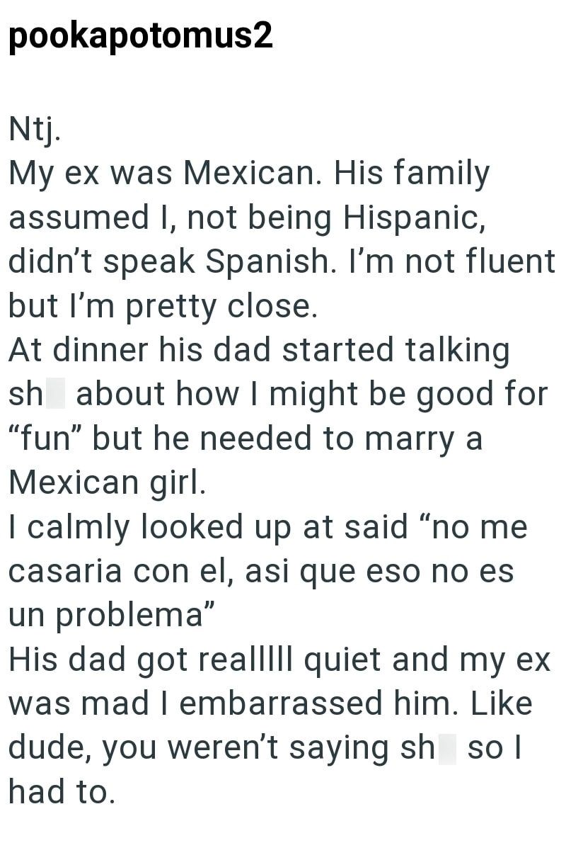 pookapotomus2 Ntj. My ex was Mexican. His family assumed I, not being Hispanic, didn't speak Spanish. I'm not fluent but I'm pretty close. At dinner his dad started talking sh about how I might be good for "fun" but he needed to marry a Mexican girl. I calmly looked up at said "no me casaria con el, asi que eso no es un problema" His dad got realllll quiet and my ex was mad I embarrassed him. Like dude, you weren't saying sh sol had to.