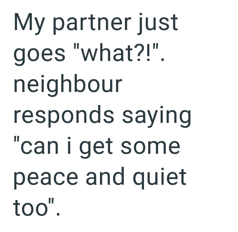 My partner just goes "what?!". neighbour responds saying "can i get some peace and quiet too".