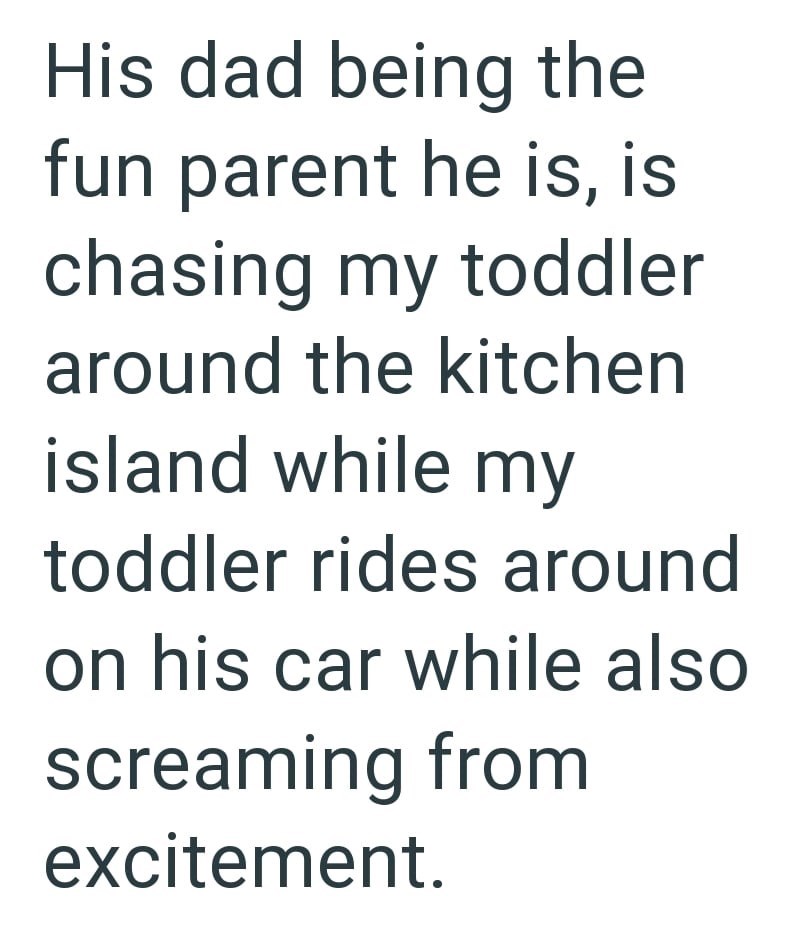 His dad being the fun parent he is, is chasing my toddler around the kitchen island while my toddler rides around on his car while also screaming from excitement.