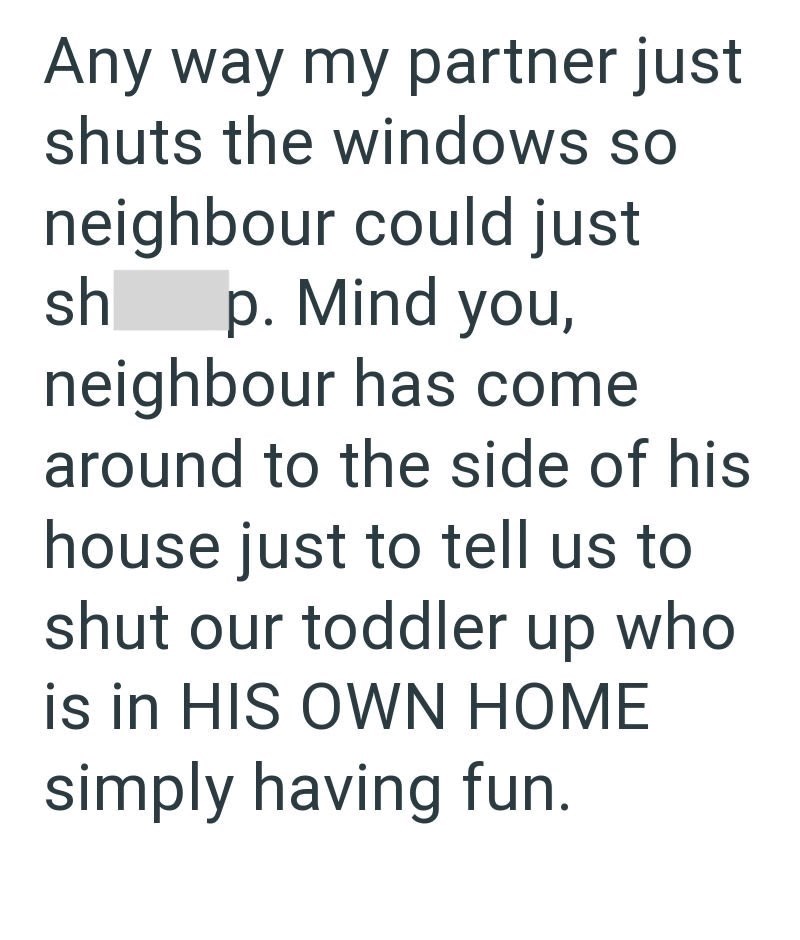 Any way my partner just shuts the windows so neighbour could just sh p. Mind you, neighbour has come around to the side of his house just to tell us to shut our toddler up who is in HIS OWN HOME simply having fun.