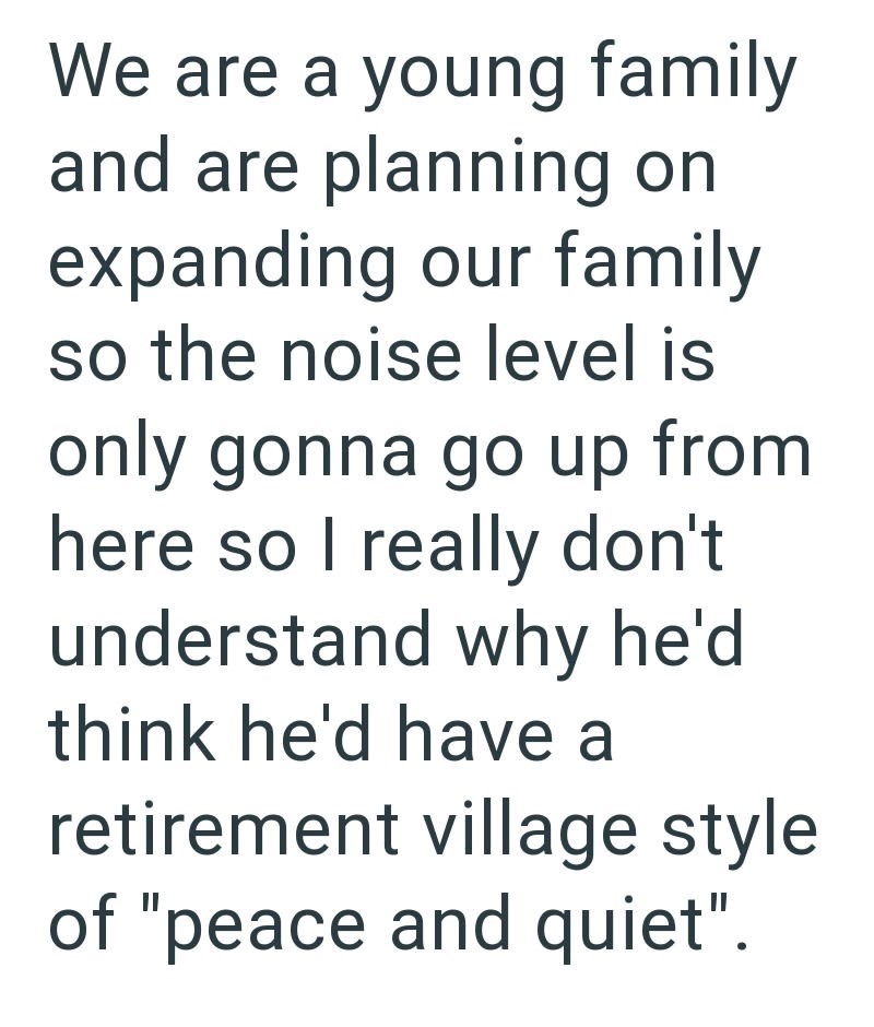 We are a young family and are planning on expanding our family so the noise level is only gonna go up from here so I really don't understand why he'd think he'd have a retirement village style of "peace and quiet".