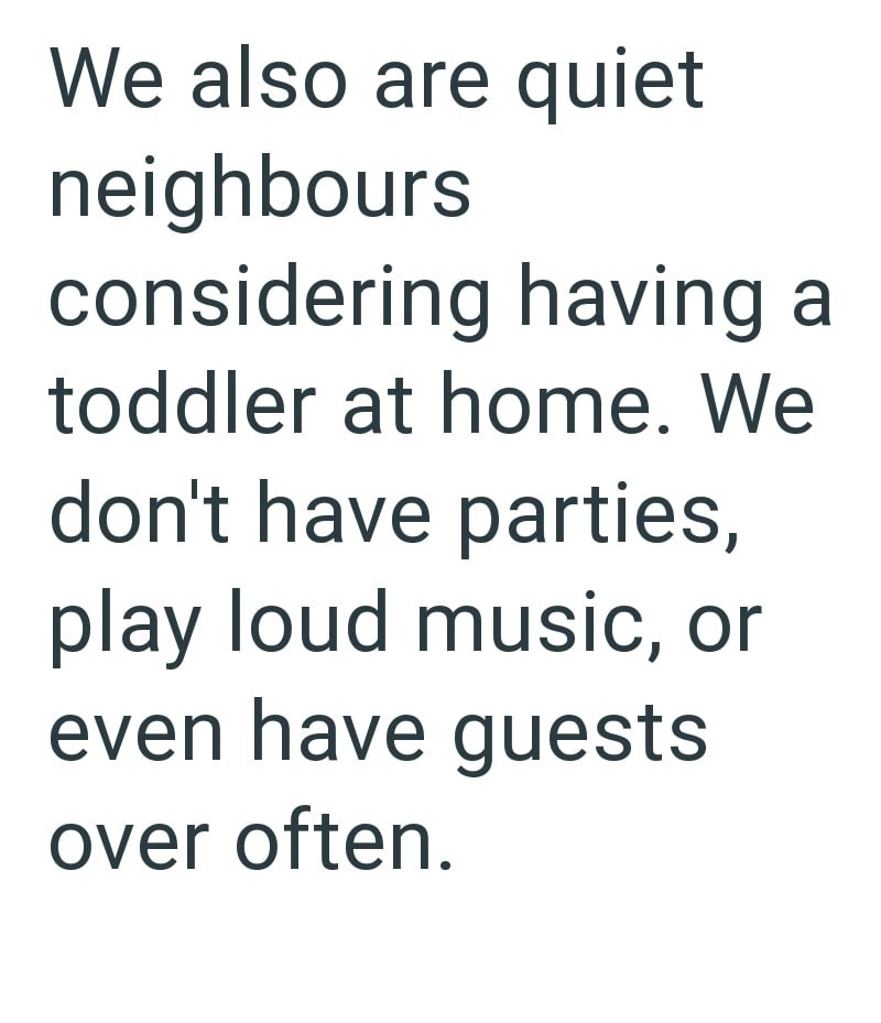 We also are quiet neighbours considering having a toddler at home. We don't have parties, play loud music, or even have guests over often.