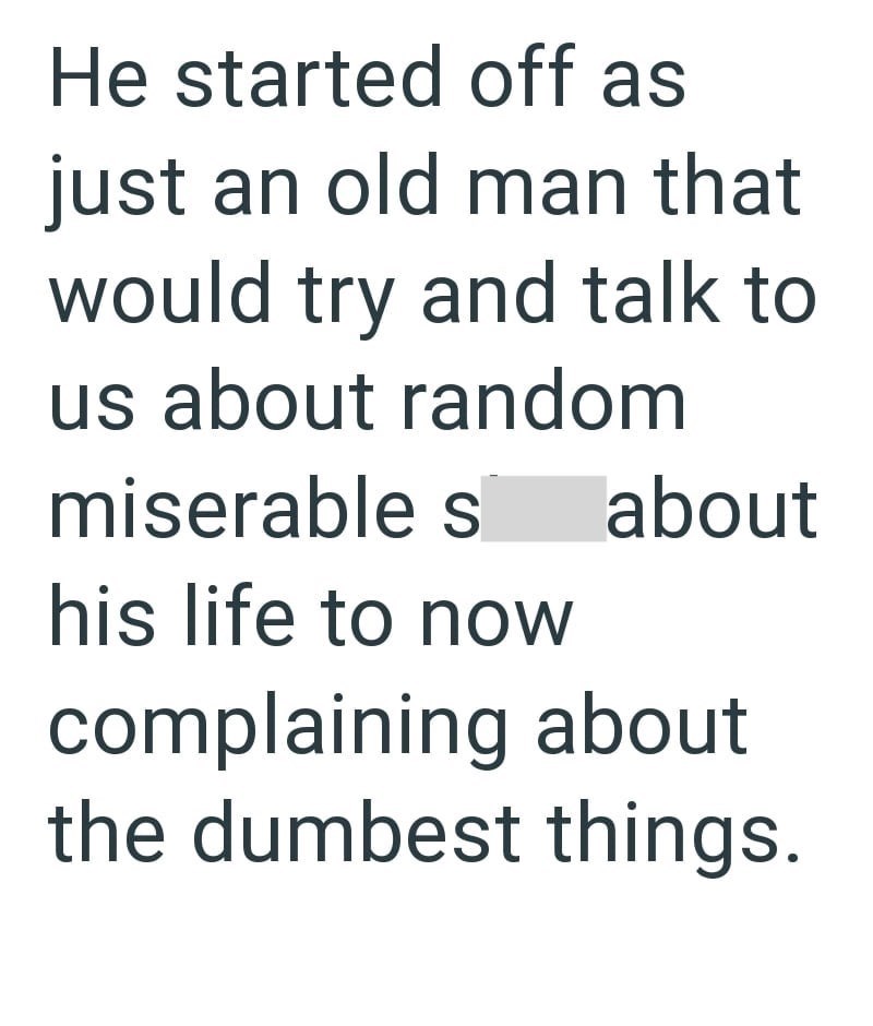 He started off as just an old man that would try and talk to us about random miserable s his life to now about complaining about the dumbest things.