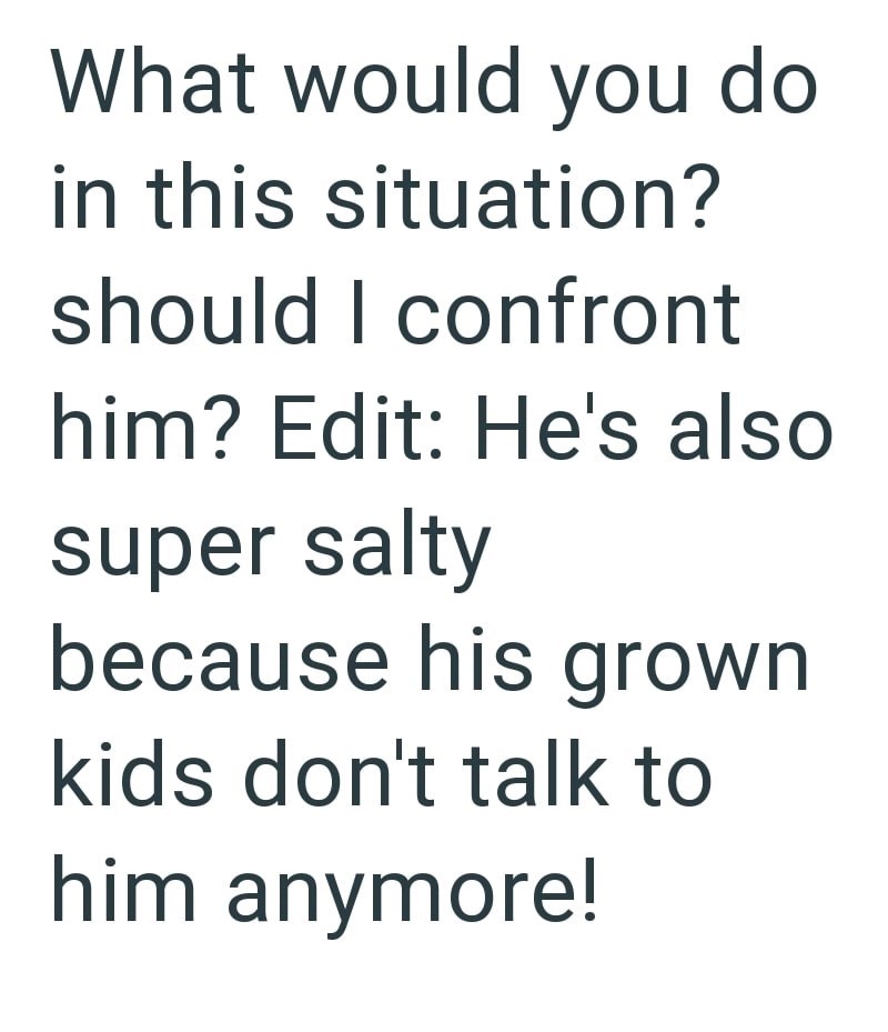What would you do in this situation? should I confront him? Edit: He's also super salty because his grown kids don't talk to him anymore!