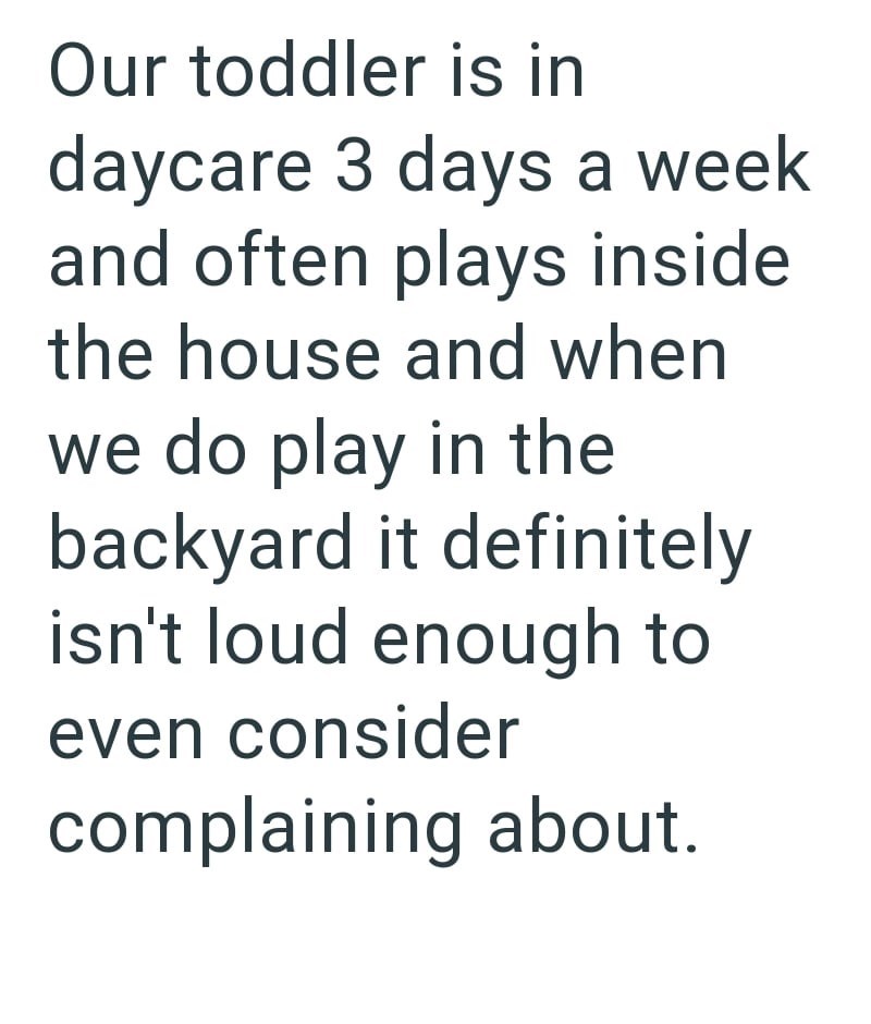 Our toddler is in daycare 3 days a week and often plays inside the house and when we do play in the backyard it definitely isn't loud enough to even consider complaining about.