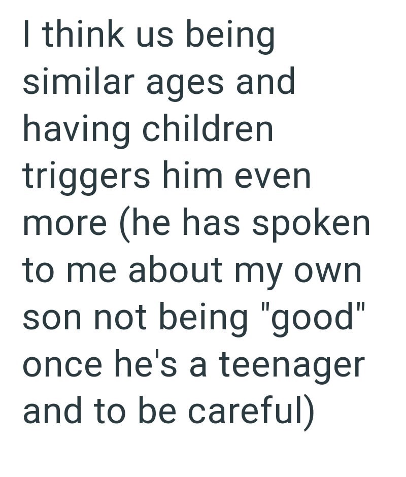 I think us being similar ages and having children triggers him even more (he has spoken to me about my own son not being "good" once he's a teenager and to be careful)