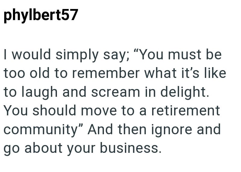 phylbert57 I would simply say; "You must be too old to remember what it's like to laugh and scream in delight. You should move to a retirement community" And then ignore and go about your business.