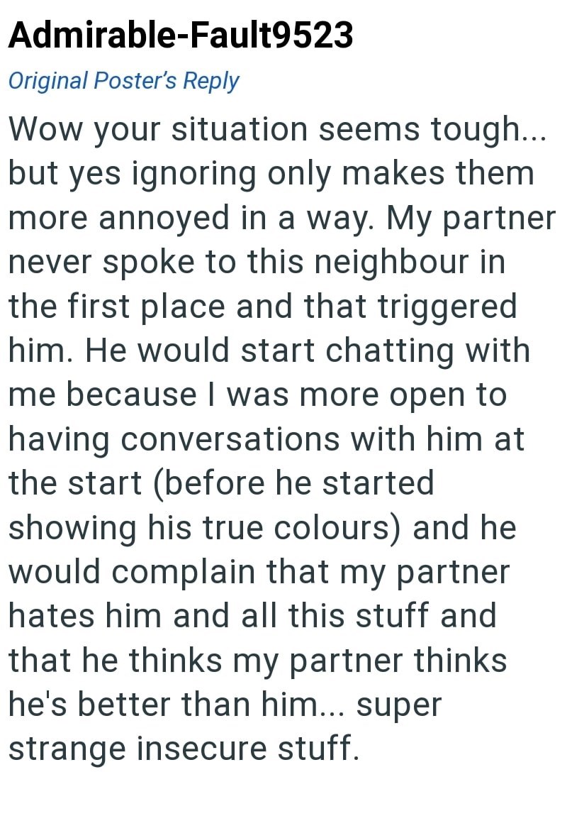 Admirable-Fault9523 Original Poster's Reply Wow your situation seems tough... but yes ignoring only makes them more annoyed in a way. My partner never spoke to this neighbour in the first place and that triggered him. He would start chatting with me because I was more open to having conversations with him at the start (before he started showing his true colours) and he would complain that my partner hates him and all this stuff and that he thinks my partner thinks he's better than him... super s