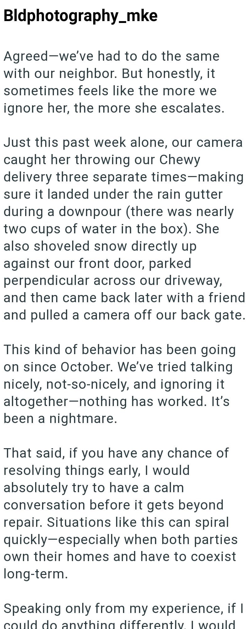 Bldphotography_mke Agreed-we've had to do the same with our neighbor. But honestly, it sometimes feels like the more we ignore her, the more she escalates. Just this past week alone, our camera caught her throwing our Chewy delivery three separate times-making sure it landed under the rain gutter during a downpour (there was nearly two cups of water in the box). She also shoveled snow directly up against our front door, parked perpendicular across our driveway, and then came back later with a fr