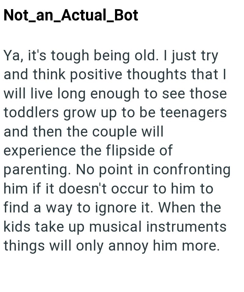 Not_an_Actual_Bot Ya, it's tough being old. I just try and think positive thoughts that I will live long enough to see those toddlers grow up to be teenagers and then the couple will experience the flipside of parenting. No point in confronting him if it doesn't occur to him to find a way to ignore it. When the kids take up musical instruments things will only annoy him more.