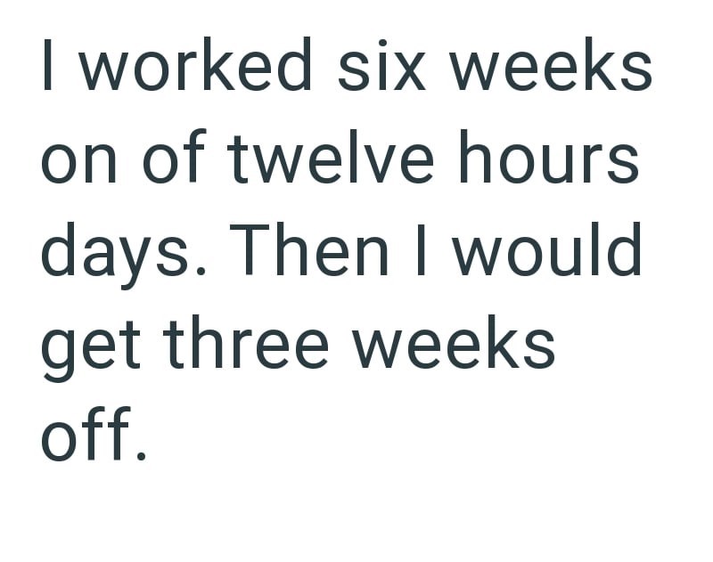 I worked six weeks on of twelve hours days. Then I would get three weeks off.