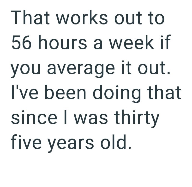 That works out to 56 hours a week if you average it out. I've been doing that since I was thirty five years old.