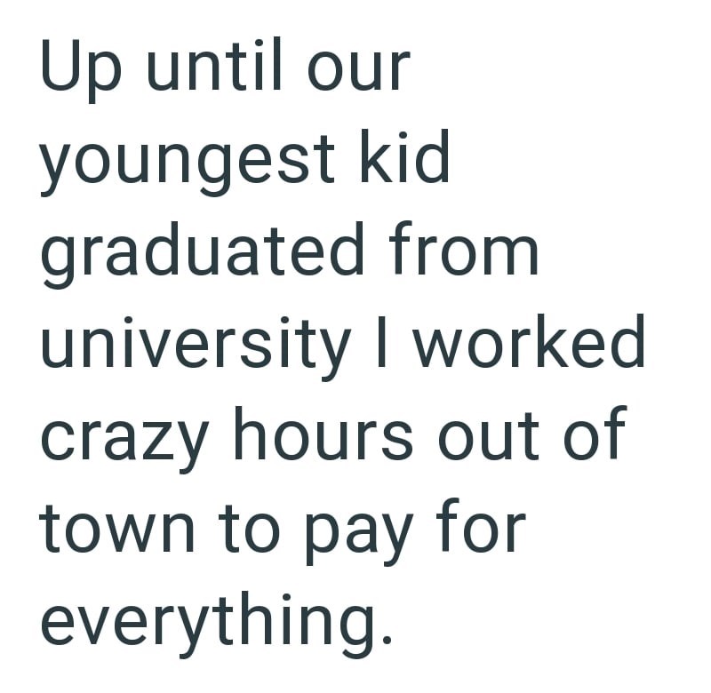 Up until our youngest kid graduated from university I worked crazy hours out of town to pay for everything.