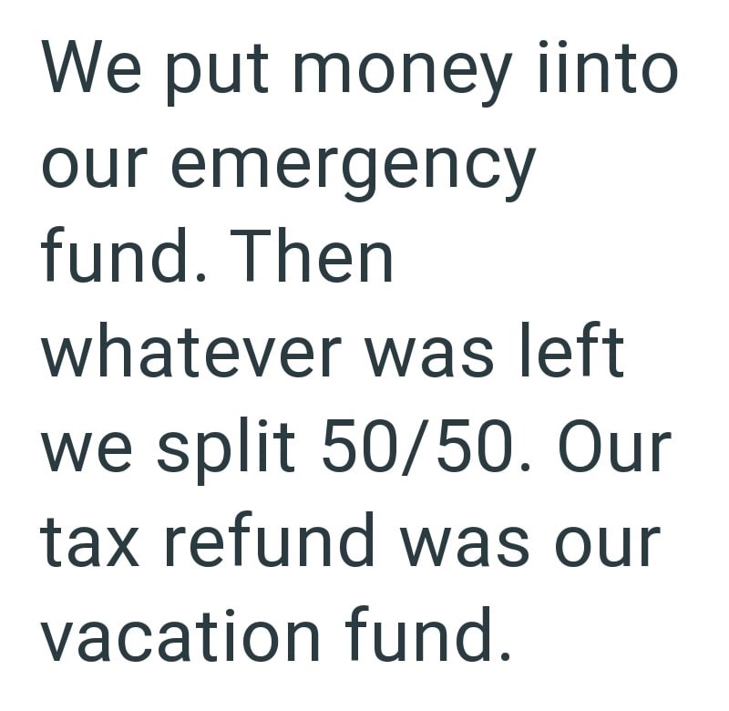 We put money iinto our emergency fund. Then whatever was left we split 50/50. Our tax refund was our vacation fund.