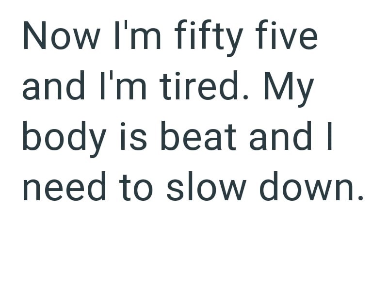 Now I'm fifty five and I'm tired. My body is beat and I need to slow down.