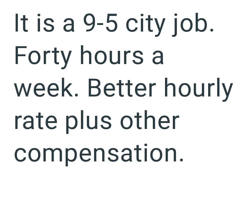 It is a 9-5 city job. Forty hours a week. Better hourly rate plus other compensation.