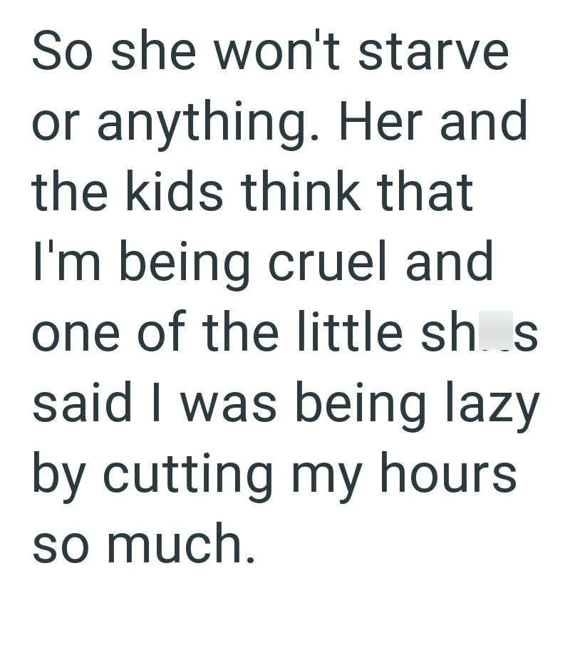 So she won't starve or anything. Her and the kids think that I'm being cruel and one of the little sh..s said I was being lazy by cutting my hours so much.