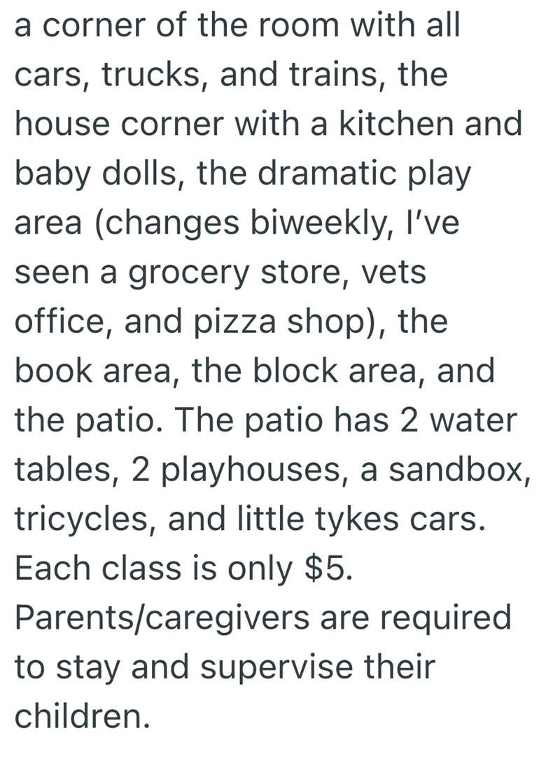 a corner of the room with all cars, trucks, and trains, the house corner with a kitchen and baby dolls, the dramatic play area (changes biweekly, I've seen a grocery store, vets office, and pizza shop), the book area, the block area, and the patio. The patio has 2 water tables, 2 playhouses, a sandbox, tricycles, and little tykes cars. Each class is only $5. Parents/caregivers are required to stay and supervise their children.