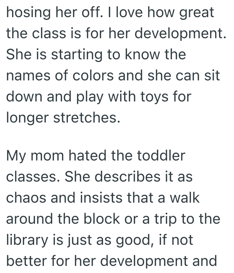 hosing her off. I love how great the class is for her development. She is starting to know the names of colors and she can sit down and play with toys for longer stretches. My mom hated the toddler classes. She describes it as chaos and insists that a walk around the block or a trip to the library is just as good, if not better for her development and