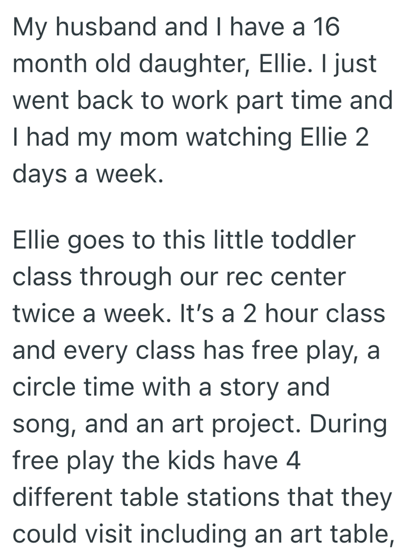 My husband and I have a 16 month old daughter, Ellie. I just went back to work part time and I had my mom watching Ellie 2 days a week. Ellie goes to this little toddler class through our rec center twice a week. It's a 2 hour class and every class has free play, a circle time with a story and song, and an art project. During free play the kids have 4 different table stations that they could visit including an art table,