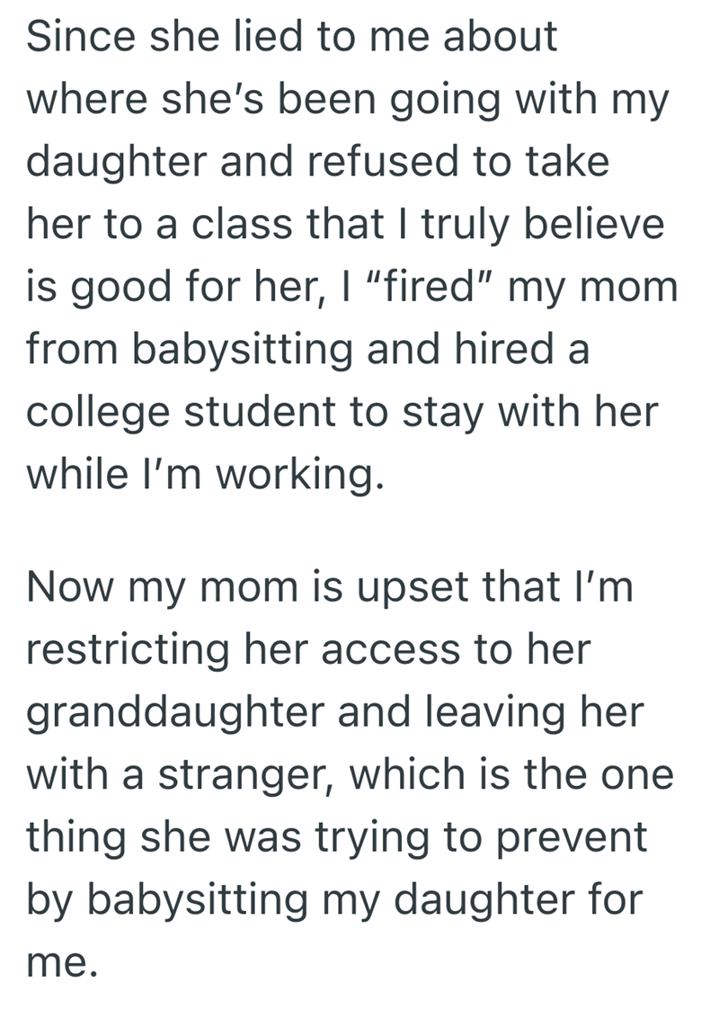 Since she lied to me about where she's been going with my daughter and refused to take her to a class that I truly believe is good for her, I "fired" my mom from babysitting and hired a college student to stay with her while I'm working. Now my mom is upset that I'm restricting her access to her granddaughter and leaving her with a stranger, which is the one thing she was trying to prevent by babysitting my daughter for me.
