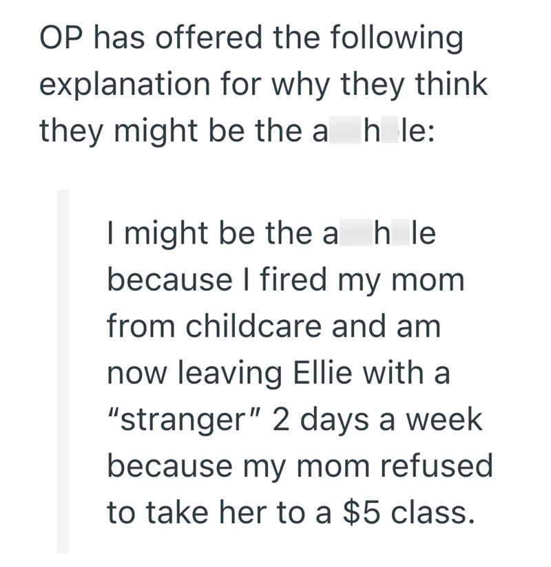 OP has offered the following explanation for why they think they might be the a h le: I might be the ah le because I fired my mom from childcare and am now leaving Ellie with a "stranger" 2 days a week because my mom refused to take her to a $5 class.
