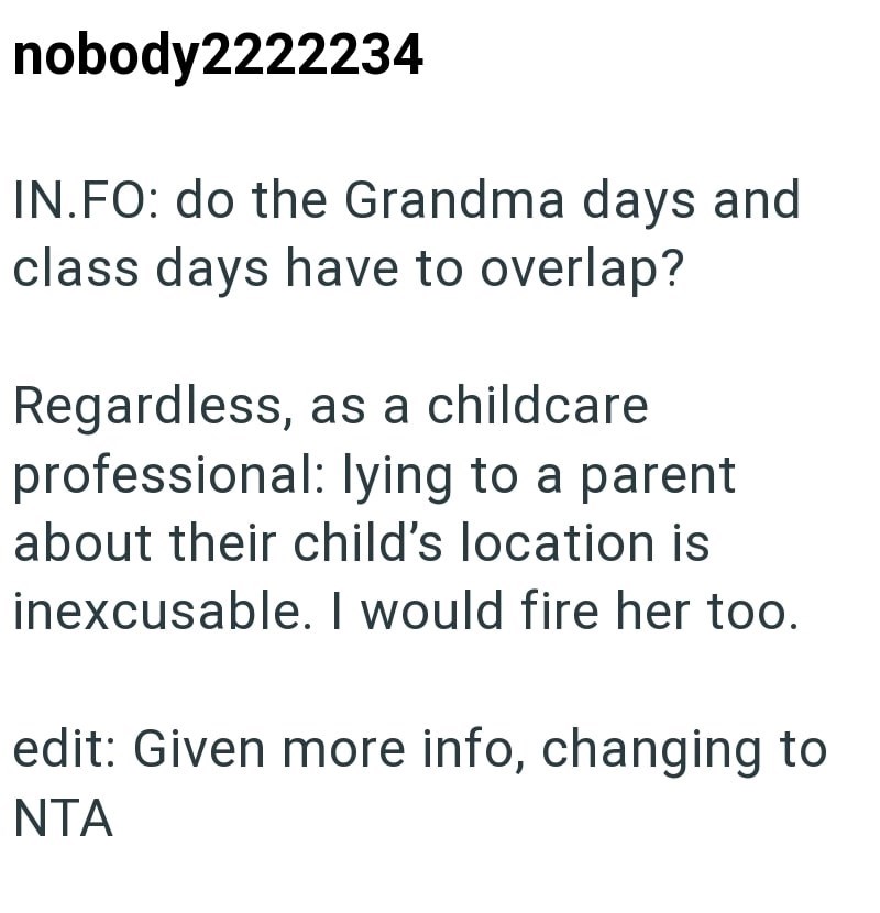 nobody2222234 IN.FO: do the Grandma days and class days have to overlap? Regardless, as a childcare professional: lying to a parent about their child's location is inexcusable. I would fire her too. edit: Given more info, changing to NTA