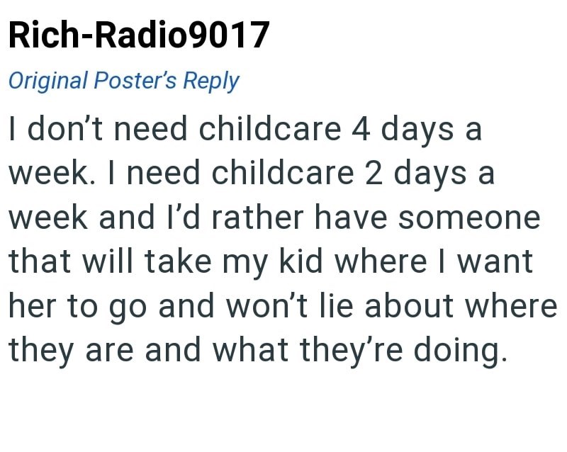Rich-Radio9017 Original Poster's Reply I don't need childcare 4 days a week. I need childcare 2 days a week and I'd rather have someone that will take my kid where I want her to go and won't lie about where they are and what they're doing.