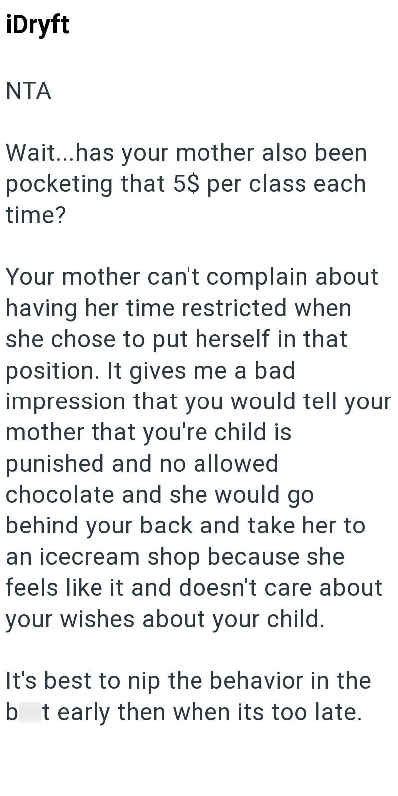 iDryft NTA Wait...has your mother also been pocketing that 5$ per class each time? Your mother can't complain about having her time restricted when she chose to put herself in that position. It gives me a bad impression that you would tell your mother that you're child is punished and no allowed. chocolate and she would go behind your back and take her to an icecream shop because she feels like it and doesn't care about your wishes about your child. It's best to nip the behavior in the bt early