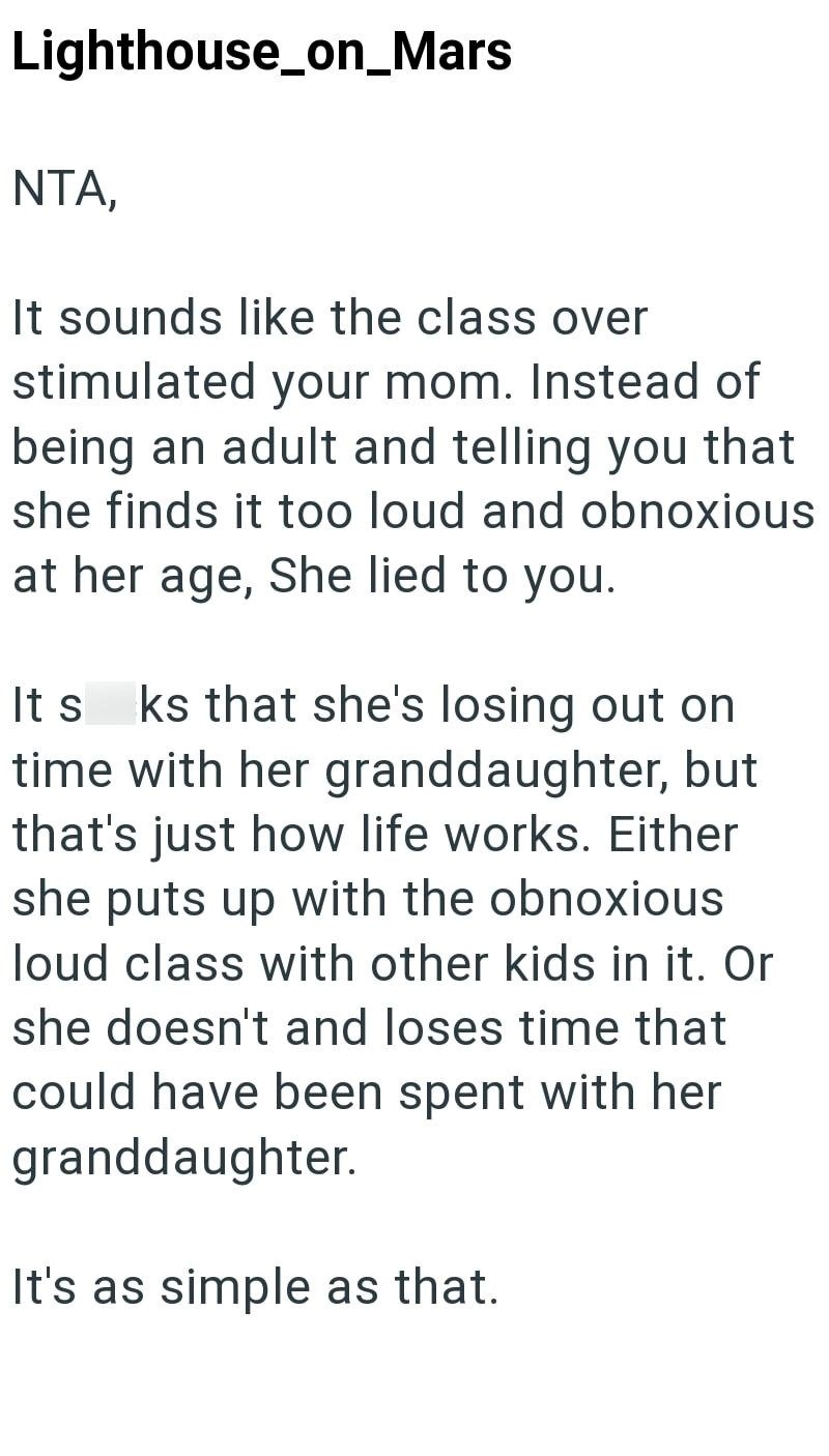 Lighthouse_on_Mars NTA, It sounds like the class over stimulated your mom. Instead of being an adult and telling you that she finds it too loud and obnoxious at her age, She lied to you. It s ks that she's losing out on time with her granddaughter, but that's just how life works. Either she puts up with the obnoxious loud class with other kids in it. Or she doesn't and loses time that could have been spent with her granddaughter. It's as simple as that.