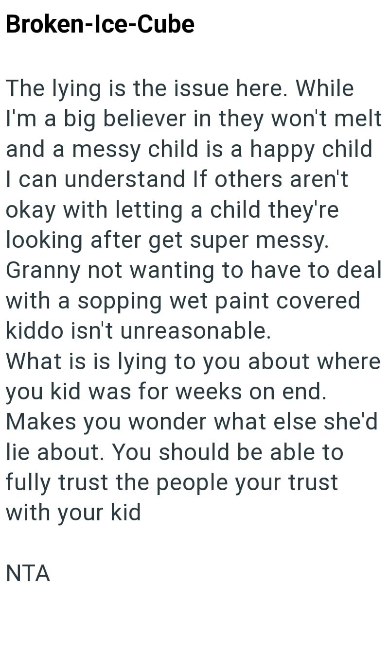 Broken-Ice-Cube The lying is the issue here. While I'm a big believer in they won't melt and a messy child is a happy child I can understand If others aren't okay with letting a child they're looking after get super messy. Granny not wanting to have to deal with a sopping wet paint covered kiddo isn't unreasonable. What is is lying to you about where you kid was for weeks on end. Makes you wonder what else she'd lie about. You should be able to fully trust the people your trust with your kid NTA