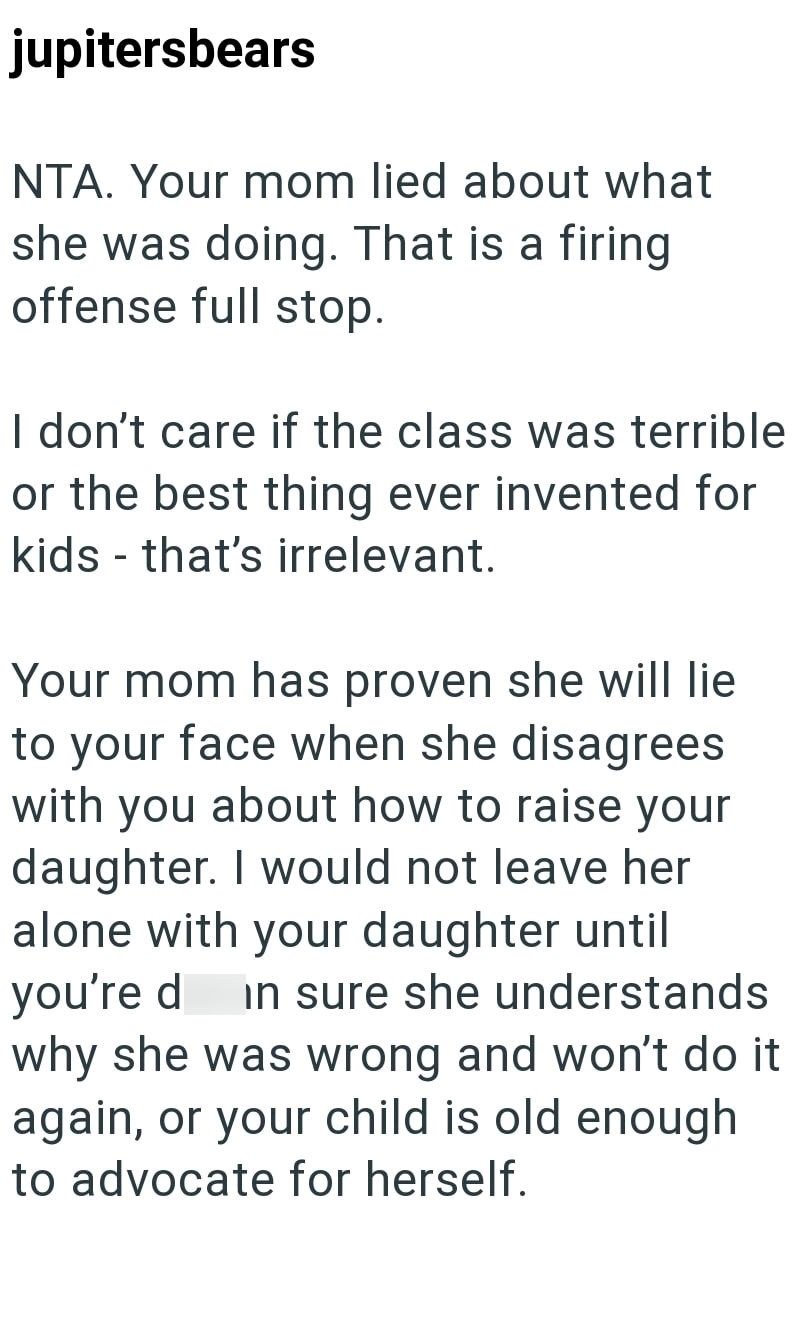 jupitersbears NTA. Your mom lied about what she was doing. That is a firing offense full stop. I don't care if the class was terrible or the best thing ever invented for kids - that's irrelevant. Your mom has proven she will lie to your face when she disagrees with you about how to raise your daughter. I would not leave her alone with your daughter until you're d in sure she understands why she was wrong and won't do it again, or your child is old enough to advocate for herself.