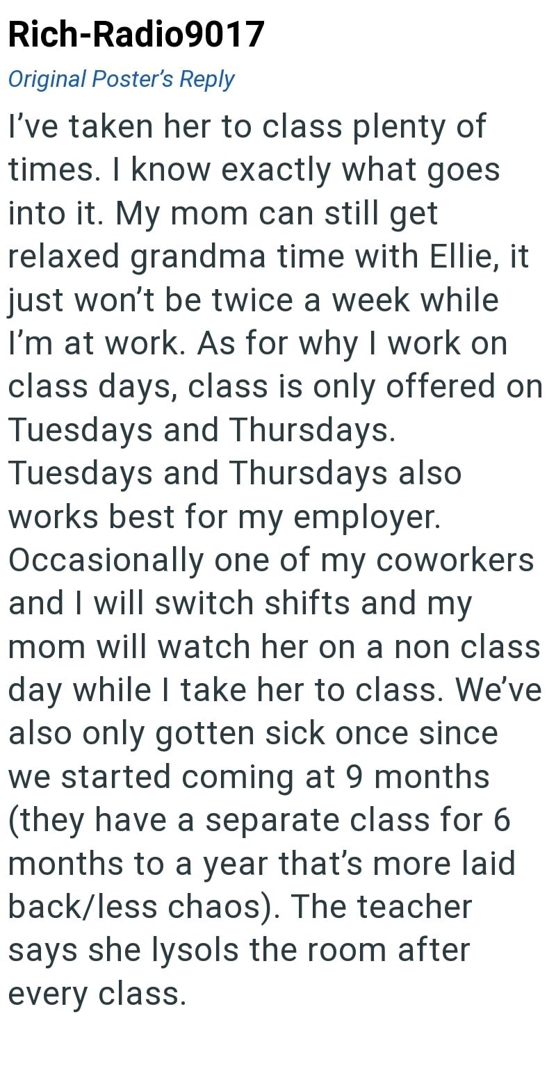 Rich-Radio9017 Original Poster's Reply I've taken her to class plenty of times. I know exactly what goes into it. My mom can still get relaxed grandma time with Ellie, it just won't be twice a week while I'm at work. As for why I work on class days, class is only offered on Tuesdays and Thursdays. Tuesdays and Thursdays also works best for my employer. Occasionally one of my coworkers and I will switch shifts and my mom will watch her on a non class day while I take her to class. We've also only