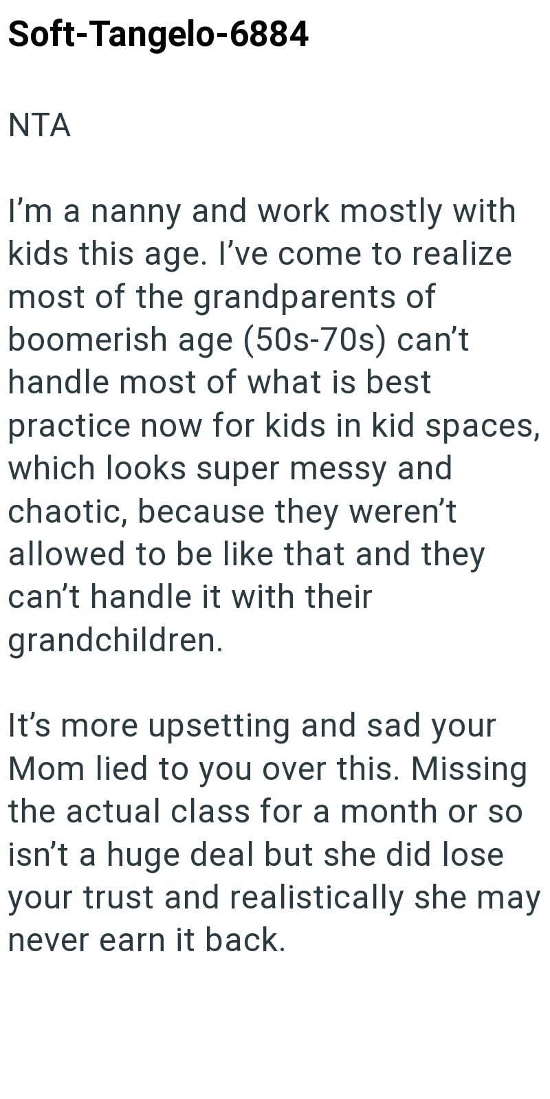 Soft-Tangelo-6884 NTA I'm a nanny and work mostly with kids this age. I've come to realize most of the grandparents of boomerish age (50s-70s) can't handle most of what is best practice now for kids in kid spaces, which looks super messy and chaotic, because they weren't allowed to be like that and they can't handle it with their grandchildren. It's more upsetting and sad your Mom lied to you over this. Missing the actual class for a month or so isn't a huge deal but she did lose your trust and