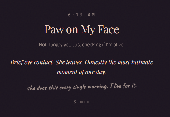 6:10 AM Paw on My Face Not hungry yet. Just checking if I'm alive. Brief eye contact. She leaves. Honestly the most intimate moment of our day. she does this every single morning. I live for it. 8 min