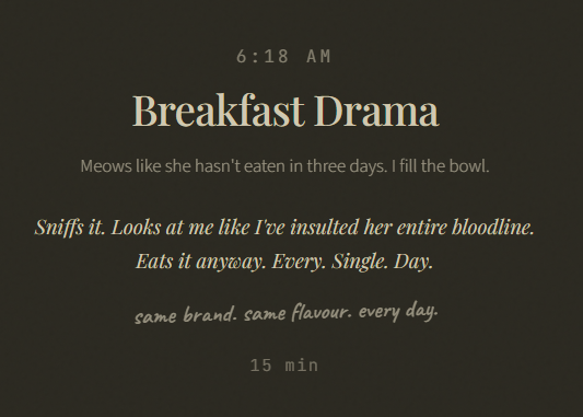 6:18 AM Breakfast Drama Meows like she hasn't eaten in three days. I fill the bowl. Sniffs it. Looks at me like I've insulted her entire bloodline. Eats it anyway. Every. Single. Day. same brand. same flavour. every day. 15 min