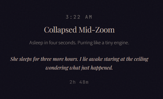3:22 AM Collapsed Mid-Zoom Asleep in four seconds. Purring like a tiny engine. She sleeps for three more hours. I lie awake staring at the ceiling wondering what just happened. 2h 48m