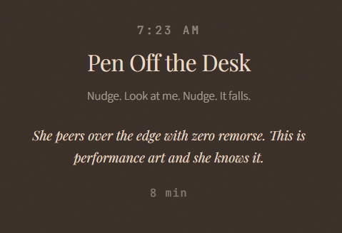 7:23 AM Pen Off the Desk Nudge. Look at me. Nudge. It falls. She peers over the edge with zero remorse. This is performance art and she knows it. 8 min