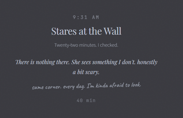 9:31 AM Stares at the Wall Twenty-two minutes. I checked. There is nothing there. She sees something I don't. honestly a bit scary. same corner. every day. I'm kinda afraid to look. 40 min